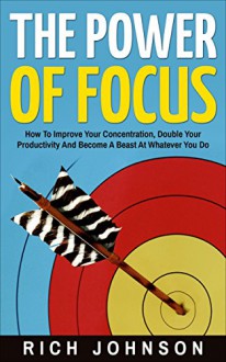 The Power Of Focus: How To Improve Your Concentration, Double Your Productivity And Become A Beast At Whatever You Do - Rich Johnson