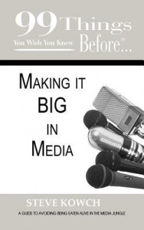 99 Things You Wish You Knew Before Making It Big in Media: Your Guide to Avoiding Being Eaten Alive in the Media Jungle - Steve Kowch, Jennifer Kennedy-Paine, Ginger Marks