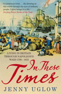 In These Times: Living in Britain Through Napoleon's Wars, 1793-1815 - Jenny Uglow