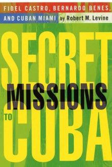 Secret Missions to Cuba: Fidel Castro, Bernardo Benes, and Cuban Miami - Robert M. Levine