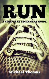 Run: A Complete Beginners Guide (Learn How To Start Running) - Michael Thomas