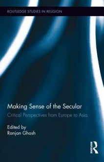 Making Sense of the Secular: Critical Perspectives from Europe to Asia - Ranjan Ghosh