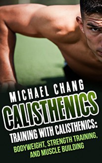 Calisthenics: Training with Calisthenics - Bodyweight, Strength Training & Muscle Building (anabolic, aerobics, cross training, lose fat, bigger, faster, ... lean, shredded, power, starting strength) - Michael Chang