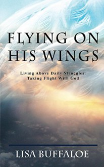 Flying on His Wings: Living Above Daily Struggles: Taking Flight With God - Lisa Buffaloe