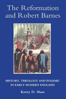 The Reformation and Robert Barnes: History, Theology and Polemic in Early Modern England - Korey Maas