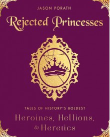 Rejected Princesses: Tales of History's Boldest Heroines, Hellions, and Heretics - Jason Porath