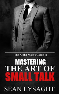 SOCIAL SKILLS: The Alpha Male's Guide to Mastering the Art of Small Talk (Small Talk, Communication Skills, Social Anxiety, Charisma, People Skills, Confidence, Attract Women) - Sean Lysaght