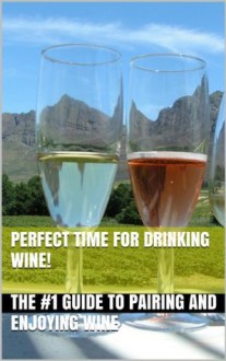 Perfect Time for Drinking Wine! - The #1 Guide to Pairing and Enjoying Wine (Wine Selection, Wine Pairing, Wine Drinking, Red Wine, White Wine, Pink Wine, Wine Making, Wine History,) - James Harper