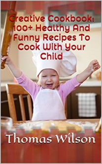 Creative Cookbook: 100+ Healthy And Funny Recipes To Cook With Your Child - Thomas Wilson