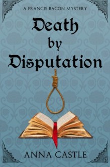 Death by Disputation: A Francis Bacon Mystery (Francis Bacon Mystery Series) (Volume 2) - Anna Castle