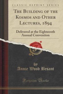 The Building of the Kosmos and Other Lectures, 1894: Delivered at the Eighteenth Annual Convention (Classic Reprint) - Annie Wood Besant