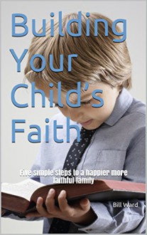 Building Your Child's Faith: Five simple steps to a happier more faithful famil - Bill Ward