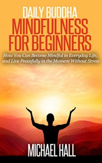 Daily Buddha: Mindfulness for Beginners: How You Can Become Mindful in Everyday Life, and Live Peacefully in the Moment Without Stress (for Beginners, Meditation, Exercises) - Michael Hall