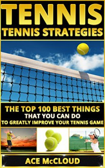 Tennis: Tennis Strategies- The Top 100 Best Things That You Can Do To Greatly Improve Your Tennis Game (Tennis Tactics, Tennis Strategy, Tennis Tips, Tennis Coaching, Playing Tennis) - Ace McCloud