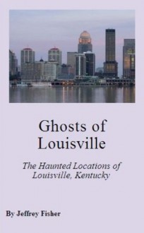 Ghosts of Louisville: The Haunted Locations of Louisville, Kentucky - Jeffrey Fisher