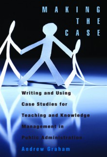 Making the Case: Writing and Using Case Studies for Teaching and Knowledge Management in Public Administration - Andrew Graham