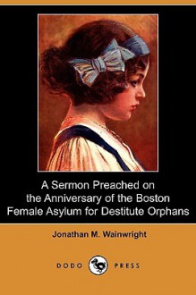 A Sermon Preached on the Anniversary of the Boston Female Asylum for Destitute Orphans (Dodo Press) - Jonathan Wainwright