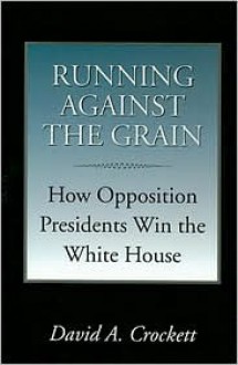 Running against the Grain: How Opposition Presidents Win the White House - David A. Crockett