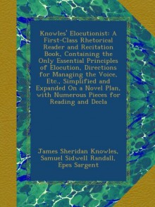 Knowles' Elocutionist: A First-Class Rhetorical Reader and Recitation Book, Containing the Only Essential Principles of Elocution, Directions for ... with Numerous Pieces for Reading and Decla - James Sheridan Knowles, Samuel Sidwell Randall, Epes Sargent