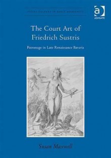 The Court Art of Friedrich Sustris: Patronage in Late Renaissance Bavaria - Susan Maxwell