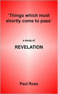 Things Which Must Shortly Come To Pass: A Study Of Revelation - Paul Rose