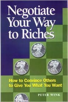 Negotiate Your Way to Riches: How to Convince Others to Give You What You Want - Peter Wink