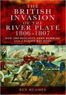 The British Invasion of the River Plate, 1806-1807: How the Redcoats Were Humbled and a Nation Was Born - Ben Hughes