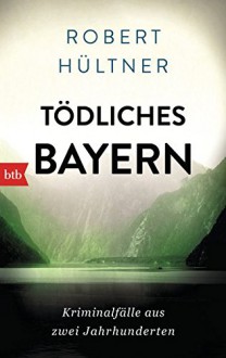 Tödliches Bayern: Kriminalfälle aus zwei Jahrhunderten - Robert Hültner