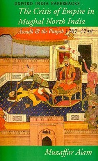 The Crisis of Empire in Mughal North India: Awadh and the Punjab 1707-1748 - Muzaffar Alam