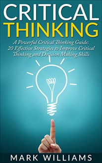 Critical Thinking: A Powerful Critical Thinking Guide: 20 Effective Strategies to Improve Critical Thinking and Decision Making Skills (Thinking Skills, ... Organization, Emotional Intelligence) - Mark Williams, Critical Thinking Guide