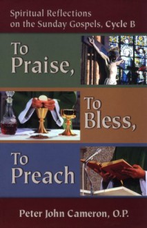 To Praise, to Bless, to Preach: Spiritual Reflections on the Sunday Gospels - Peter John Cameron