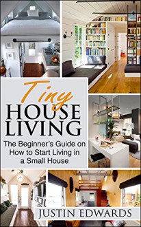 Tiny House Living: The Beginner's Guide On How To Start Living In A Small House - justin Edwards