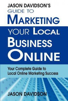 Jason Davidson's Guide to Marketing Your Local Business Online: Your Complete Guide to Local Online Marketing Success - Jason Davidson