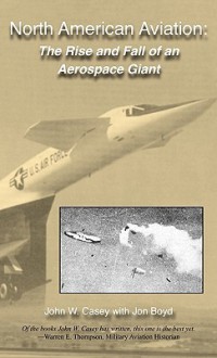 North American Aviation: The Rise and Fall of an Aerospace Giant - John W. Casey, Jon Boyd