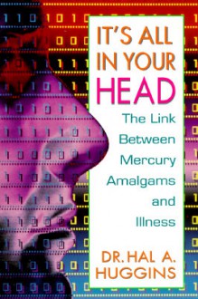 It's All in Your Head: The Link Between Mercury Amalgams and Illness - Hal A. Huggins