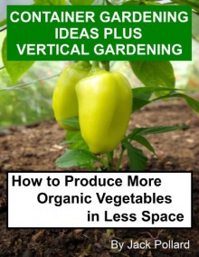 Container Gardening Ideas Plus Vertical Gardening-How to Produce More Organic Vegetables in Less Space - Jack Pollard