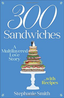 300 Sandwiches: A Multilayered Love Story . . . with Recipes - Stephanie Smith