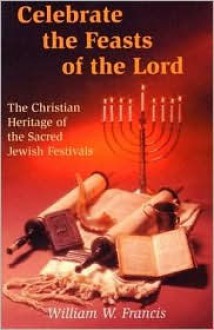 Celebrate the Feasts of the Lord: The Christian Heritage of the Sacred Jewish Festivals - William W. Francis