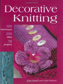 Decorative Knitting: 100 Practical Techniques, 125 Inspirational Ideas and 18 Creative Projects - Kate Haxell