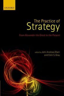 The Practice of Strategy: From Alexander the Great to the Present - John Andreas Olsen, Colin S. Gray