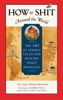 How to Shit Around the World: The Art of Staying Clean and Healthy While Traveling - Jane Wilson-Howarth, Kathleen Meyer