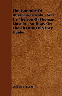 The Paternity of Abraham Lincoln - Was He the Son of Thomas Lincoln - An Essay on the Chastity of Nancy Hanks - William E. Barton