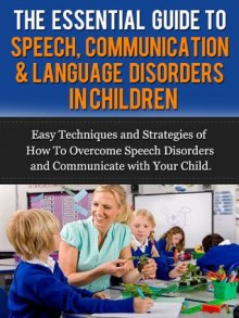 The Essential Guide to Speech, Communication & Language Disorders in Children - Easy Techniques and Strategies of How To Overcome Speech Disorders and Communicate with Your Child - James Rosenthal