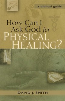 How Can I Ask God for Physical Healing?: A Biblical Guide - David J. Smith