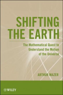 Shifting the Earth: The Mathematical Quest to Understand the Motion of the Universe - Arthur Mazer