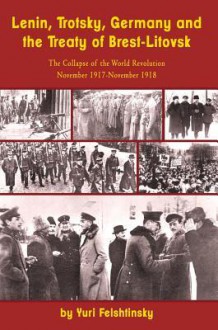 Lenin, Trotsky, Germany and the Treaty of Brest-Litovsk: The Collapse of the World Revolution, November 1917-November 1918 - Yuri Felshtinsky