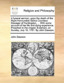 A funeral sermon, upon the death of the Right Honourable Selina Countess Dowager of Huntingdon, ... With some account of her life and dying experience. Preached in the chapel, Evesham, on Sunday, July 10, 1791. By John Dawson. - John Dawson