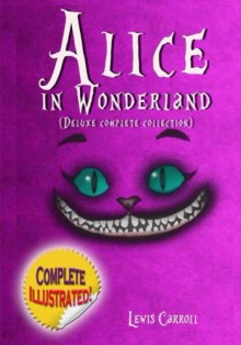 Alice in Wonderland: Deluxe Complete Collection Illustrated: Alice's Adventures In Wonderland, Through The Looking Glass, Alice's Adventures Under Ground And The Hunting Of The Snark - Lewis Carroll