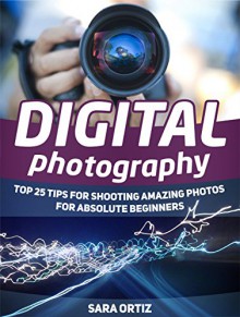 Digital Photography: Top 25 Tips For Shooting Amazing Photos For Absolute Beginners (Digital Photography, Digital Photography for beginners, digital photography books) - Sara Ortiz