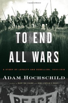 To End All Wars: A Story of Loyalty and Rebellion, 1914-1918 - Adam Hochschild